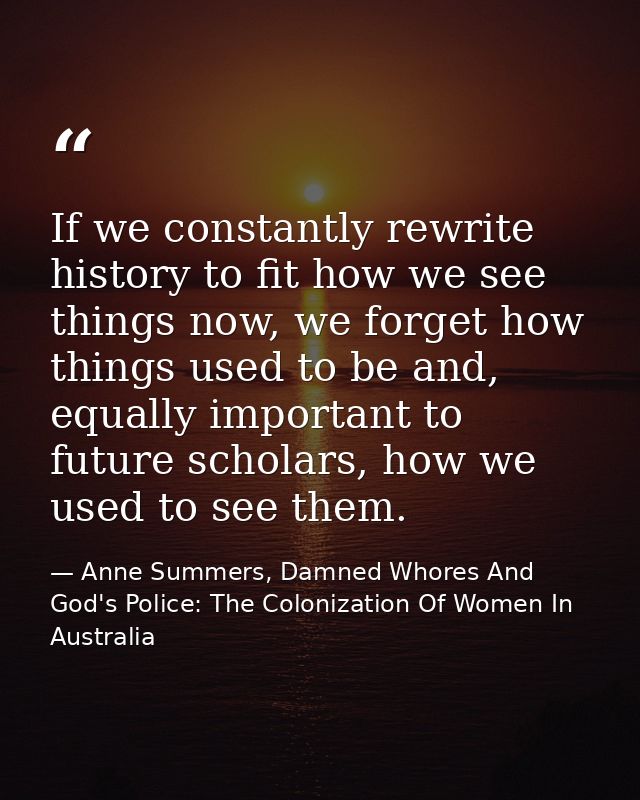 If we constantly rewrite history to fit how we see things now, we forget how things used to be and, equally important to — Anne Summers, Damned Whores And God's Police: The Colonization Of Women In Australia