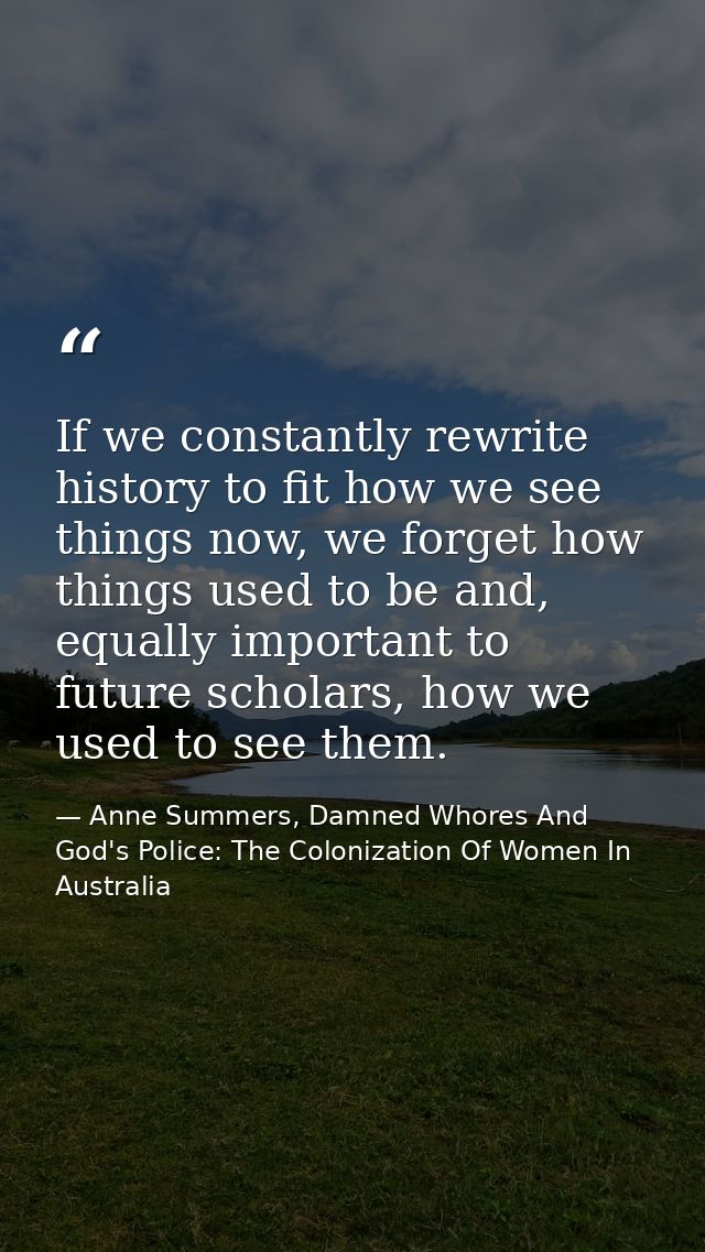 If we constantly rewrite history to fit how we see things now, we forget how things used to be and, equally important to — Anne Summers, Damned Whores And God's Police: The Colonization Of Women In Australia