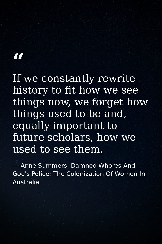 If we constantly rewrite history to fit how we see things now, we forget how things used to be and, equally important to — Anne Summers, Damned Whores And God's Police: The Colonization Of Women In Australia