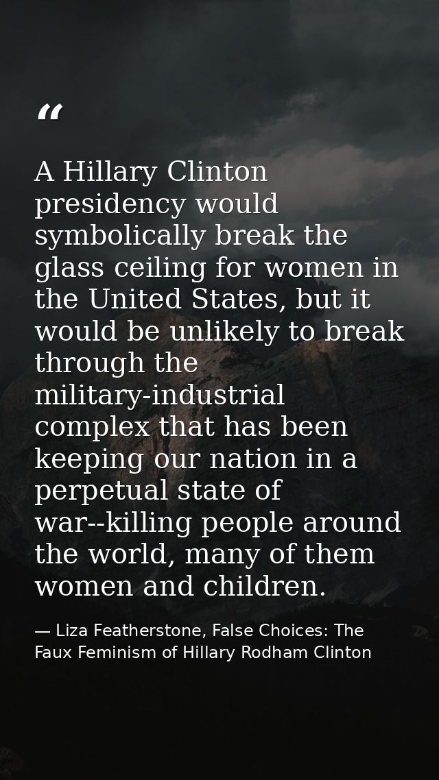 A Hillary Clinton presidency would symbolically break the glass ceiling for women in the United States, but it would be  — Liza Featherstone, False Choices: The Faux Feminism of Hillary Rodham Clinton