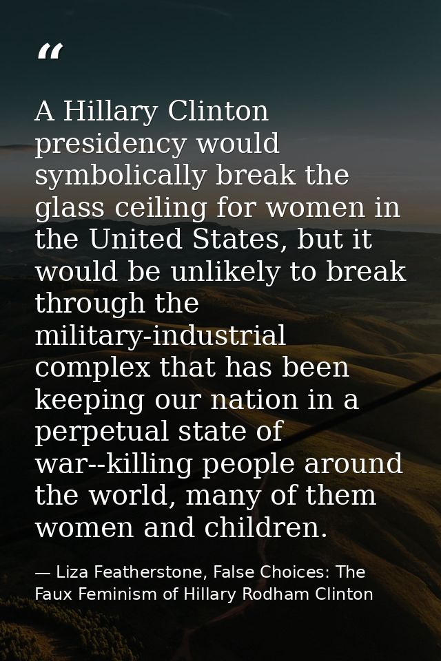 A Hillary Clinton presidency would symbolically break the glass ceiling for women in the United States, but it would be  — Liza Featherstone, False Choices: The Faux Feminism of Hillary Rodham Clinton
