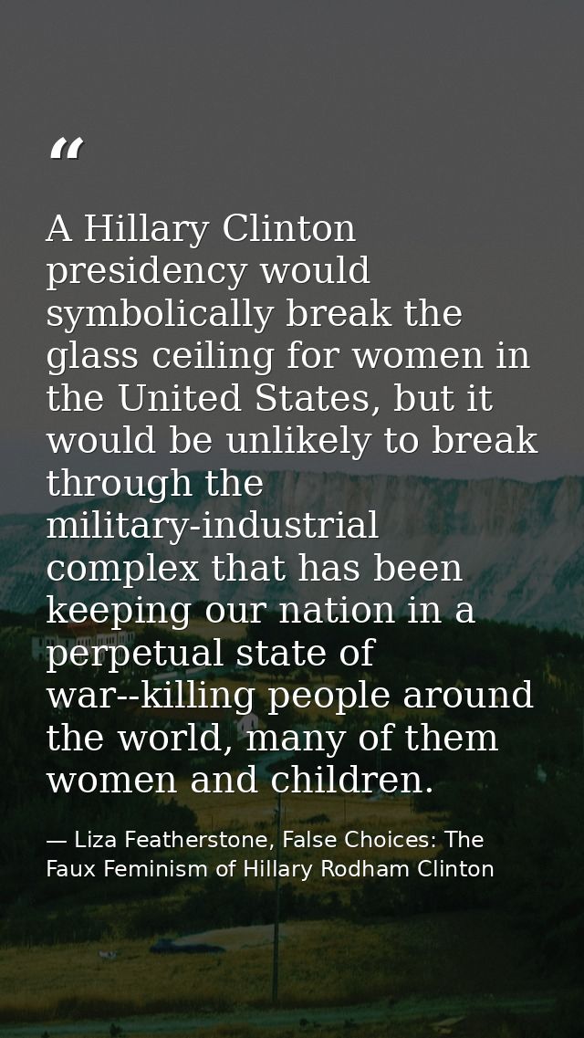 A Hillary Clinton presidency would symbolically break the glass ceiling for women in the United States, but it would be  — Liza Featherstone, False Choices: The Faux Feminism of Hillary Rodham Clinton