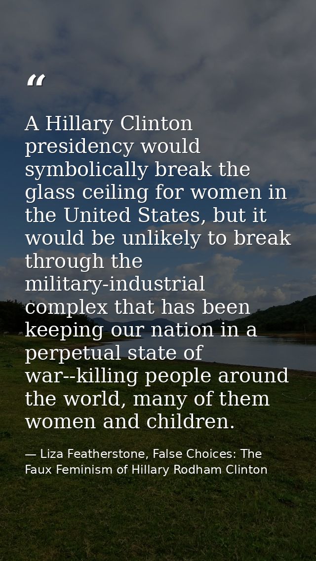 A Hillary Clinton presidency would symbolically break the glass ceiling for women in the United States, but it would be  — Liza Featherstone, False Choices: The Faux Feminism of Hillary Rodham Clinton