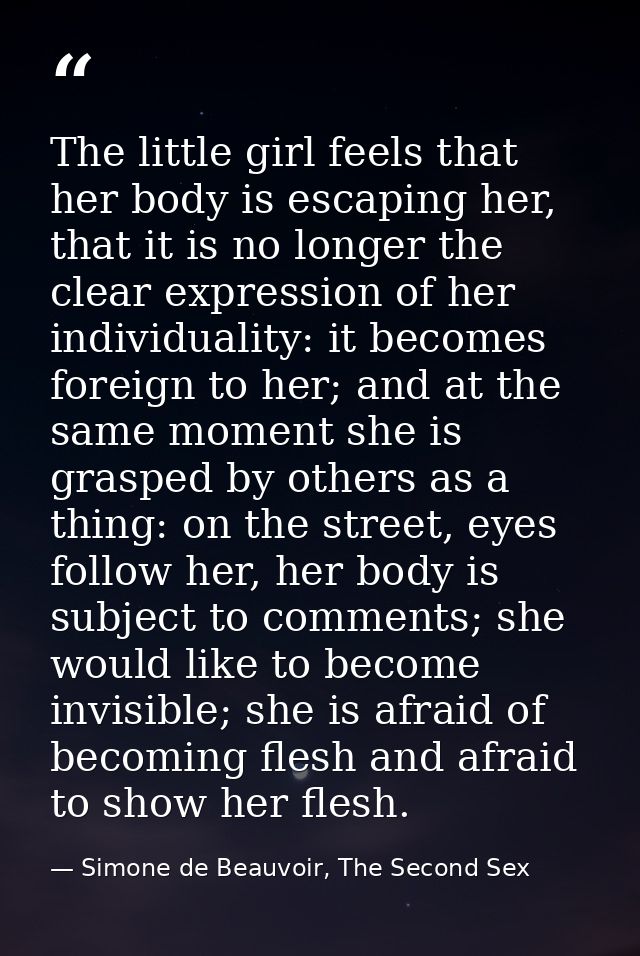 The little girl feels that her body is escaping her, that it is no longer the clear expression of her individuality: it  — Simone de Beauvoir, The Second Sex