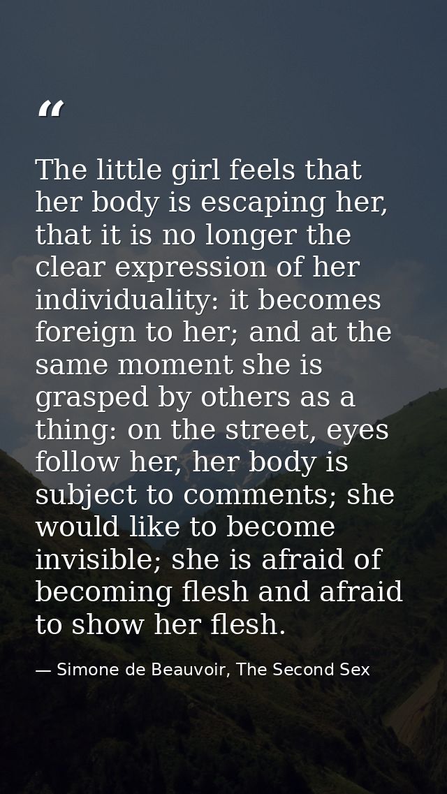The little girl feels that her body is escaping her, that it is no longer the clear expression of her individuality: it  — Simone de Beauvoir, The Second Sex