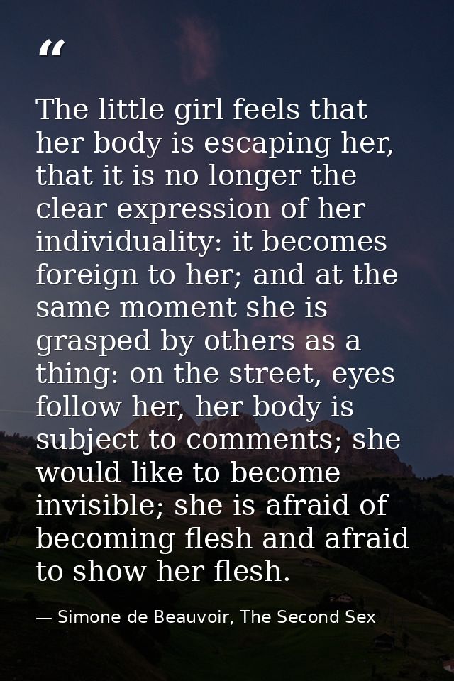 The little girl feels that her body is escaping her, that it is no longer the clear expression of her individuality: it  — Simone de Beauvoir, The Second Sex