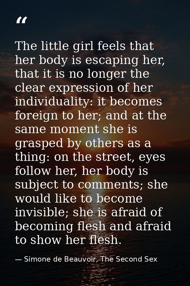 The little girl feels that her body is escaping her, that it is no longer the clear expression of her individuality: it  — Simone de Beauvoir, The Second Sex