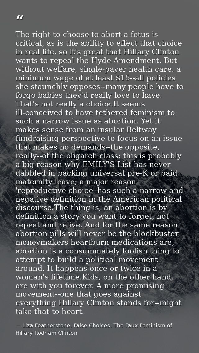 The right to choose to abort a fetus is critical, as is the ability to effect that choice in real life, so it's great th — Liza Featherstone, False Choices: The Faux Feminism of Hillary Rodham Clinton