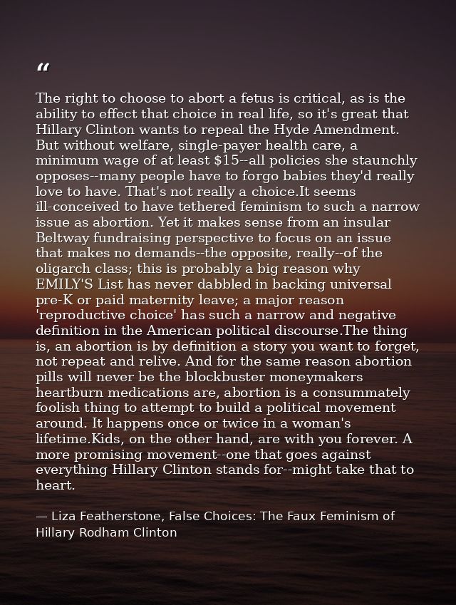 The right to choose to abort a fetus is critical, as is the ability to effect that choice in real life, so it's great th — Liza Featherstone, False Choices: The Faux Feminism of Hillary Rodham Clinton