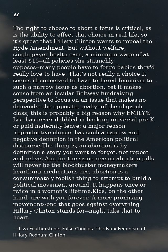 The right to choose to abort a fetus is critical, as is the ability to effect that choice in real life, so it's great th — Liza Featherstone, False Choices: The Faux Feminism of Hillary Rodham Clinton