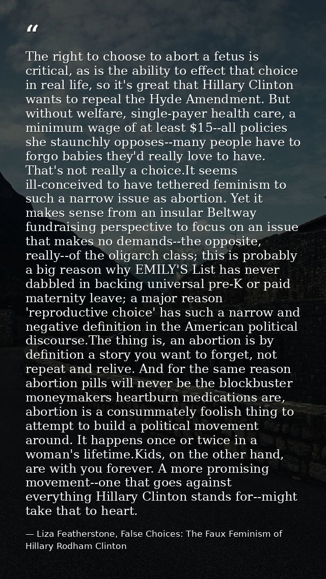 The right to choose to abort a fetus is critical, as is the ability to effect that choice in real life, so it's great th — Liza Featherstone, False Choices: The Faux Feminism of Hillary Rodham Clinton