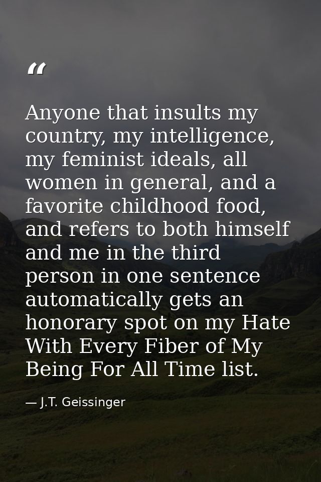 Anyone that insults my country, my intelligence, my feminist ideals, all women in general, and a favorite childhood food — J.T. Geissinger