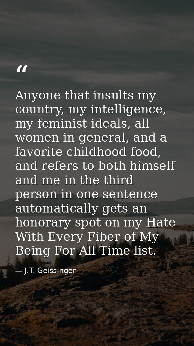 Anyone that insults my country, my intelligence, my feminist ideals, all women in general, and a favorite childhood food — J.T. Geissinger