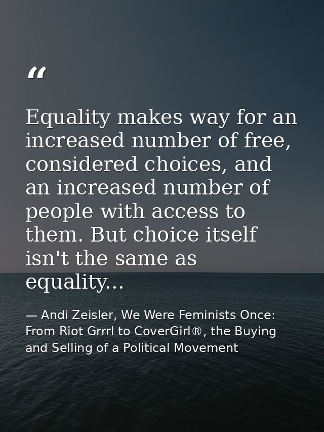 Equality makes way for an increased number of free, considered choices, and an increased number of people with access to — Andi Zeisler, We Were Feminists Once: From Riot Grrrl to CoverGirl®, the Buying and Selling of a Political Movement
