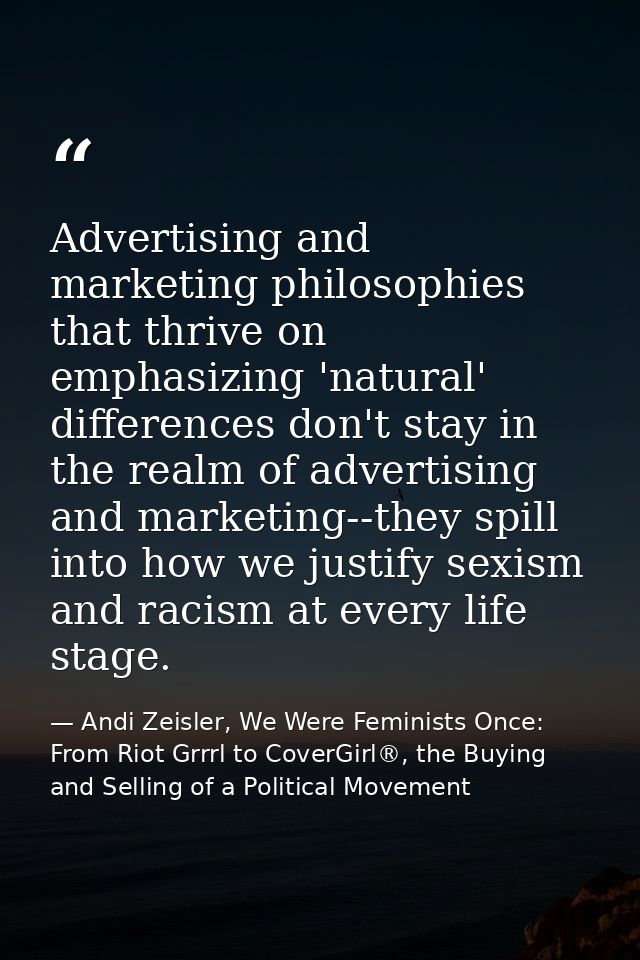 Advertising and marketing philosophies that thrive on emphasizing 'natural' differences don't stay in the realm of adver — Andi Zeisler, We Were Feminists Once: From Riot Grrrl to CoverGirl®, the Buying and Selling of a Political Movement