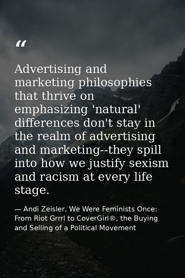 Advertising and marketing philosophies that thrive on emphasizing 'natural' differences don't stay in the realm of adver — Andi Zeisler, We Were Feminists Once: From Riot Grrrl to CoverGirl®, the Buying and Selling of a Political Movement