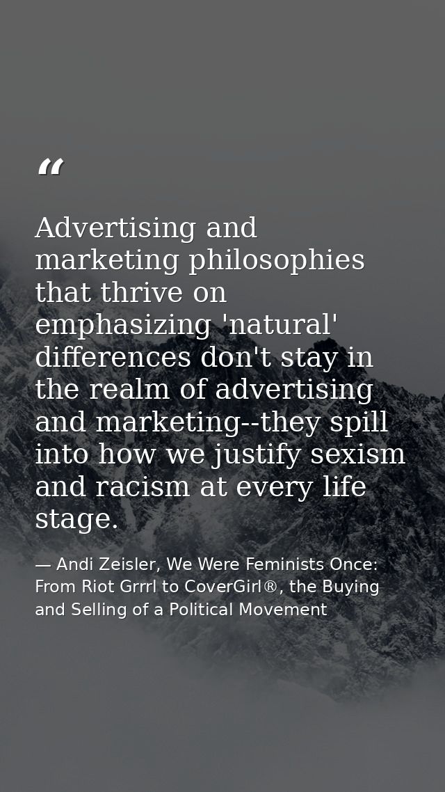 Advertising and marketing philosophies that thrive on emphasizing 'natural' differences don't stay in the realm of adver — Andi Zeisler, We Were Feminists Once: From Riot Grrrl to CoverGirl®, the Buying and Selling of a Political Movement