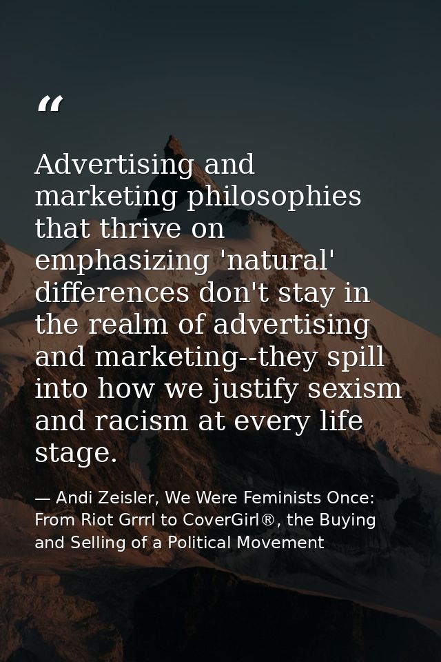 Advertising and marketing philosophies that thrive on emphasizing 'natural' differences don't stay in the realm of adver — Andi Zeisler, We Were Feminists Once: From Riot Grrrl to CoverGirl®, the Buying and Selling of a Political Movement