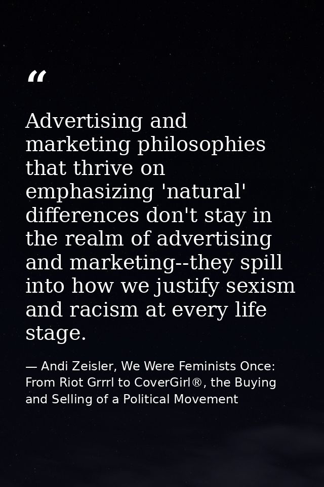 Advertising and marketing philosophies that thrive on emphasizing 'natural' differences don't stay in the realm of adver — Andi Zeisler, We Were Feminists Once: From Riot Grrrl to CoverGirl®, the Buying and Selling of a Political Movement