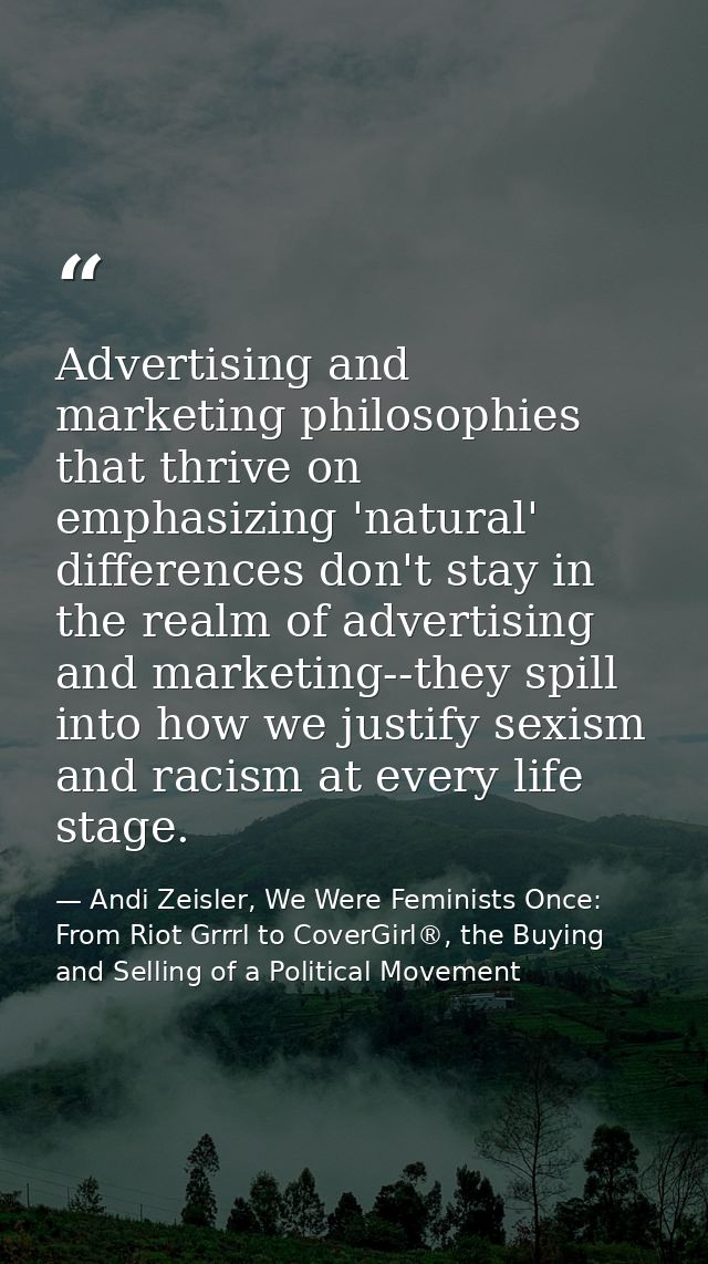 Advertising and marketing philosophies that thrive on emphasizing 'natural' differences don't stay in the realm of adver — Andi Zeisler, We Were Feminists Once: From Riot Grrrl to CoverGirl®, the Buying and Selling of a Political Movement