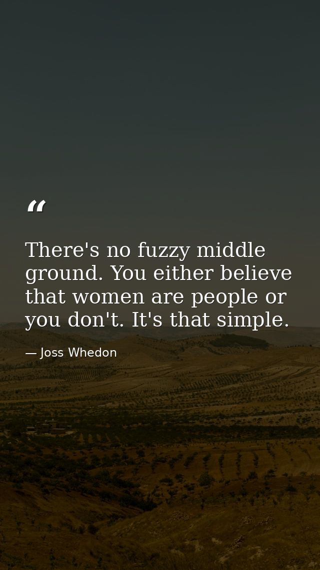 There's no fuzzy middle ground. You either believe that women are people or you don't. It's that simple. — Joss Whedon