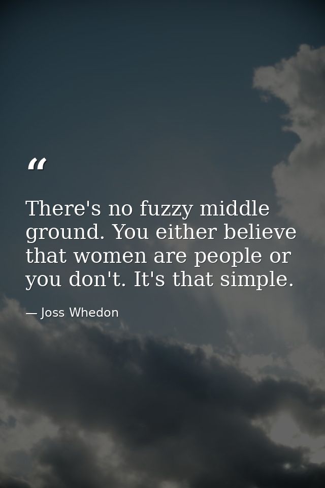 There's no fuzzy middle ground. You either believe that women are people or you don't. It's that simple. — Joss Whedon