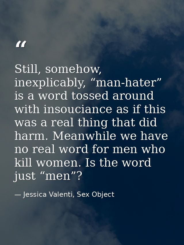 Still, somehow, inexplicably, “man-hater” is a word tossed around with insouciance as if this was a real thing that did  — Jessica Valenti, Sex Object
