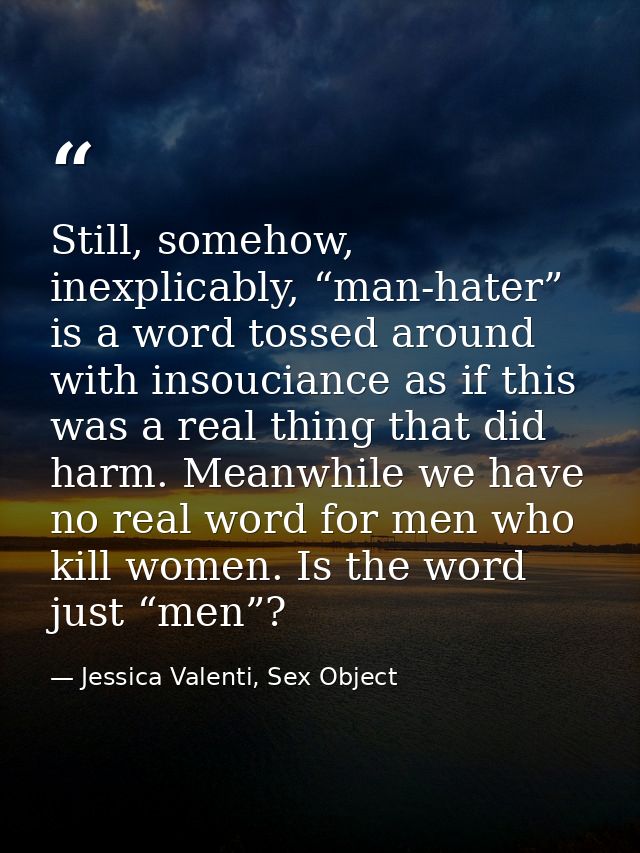 Still, somehow, inexplicably, “man-hater” is a word tossed around with insouciance as if this was a real thing that did  — Jessica Valenti, Sex Object