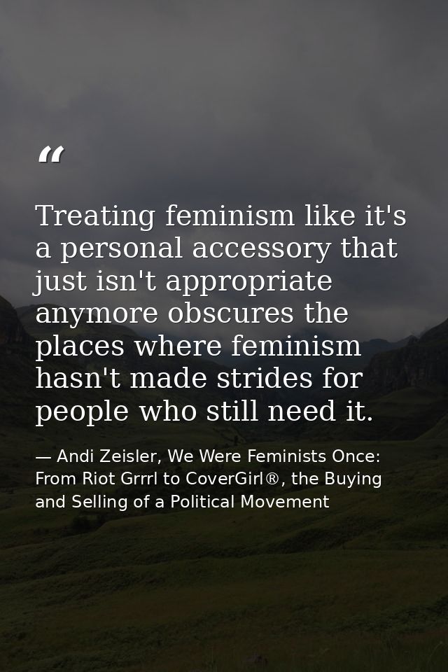 Treating feminism like it's a personal accessory that just isn't appropriate anymore obscures the places where feminism  — Andi Zeisler, We Were Feminists Once: From Riot Grrrl to CoverGirl®, the Buying and Selling of a Political Movement