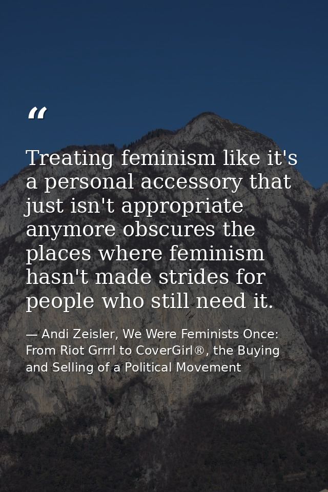 Treating feminism like it's a personal accessory that just isn't appropriate anymore obscures the places where feminism  — Andi Zeisler, We Were Feminists Once: From Riot Grrrl to CoverGirl®, the Buying and Selling of a Political Movement