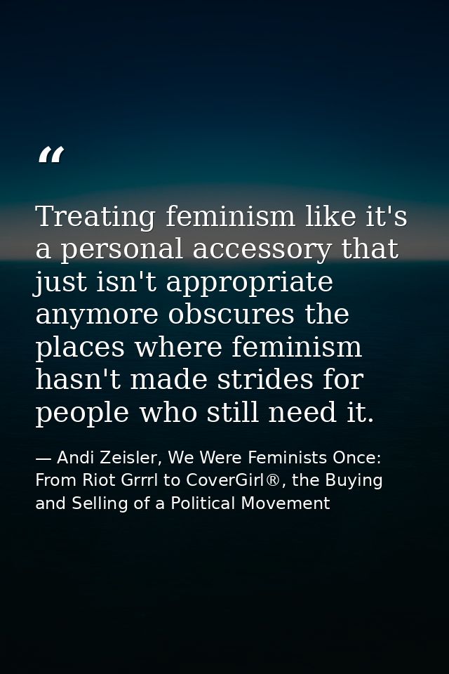 Treating feminism like it's a personal accessory that just isn't appropriate anymore obscures the places where feminism  — Andi Zeisler, We Were Feminists Once: From Riot Grrrl to CoverGirl®, the Buying and Selling of a Political Movement