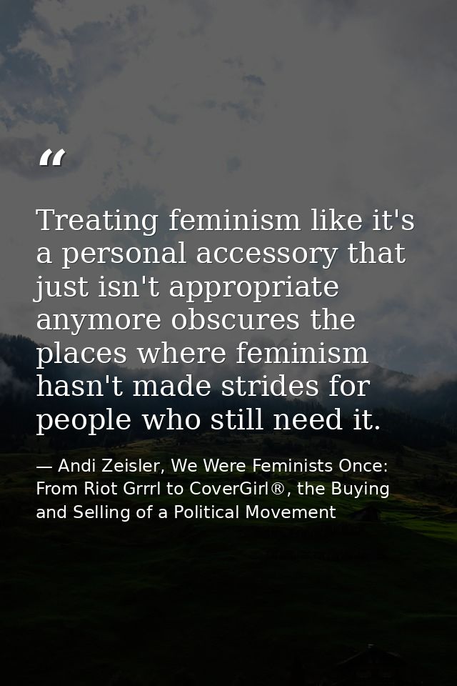 Treating feminism like it's a personal accessory that just isn't appropriate anymore obscures the places where feminism  — Andi Zeisler, We Were Feminists Once: From Riot Grrrl to CoverGirl®, the Buying and Selling of a Political Movement