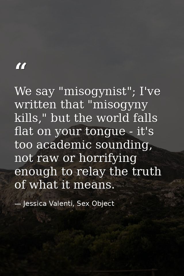 We say "misogynist"; I've written that "misogyny kills," but the world falls flat on your tongue - it's too academic sou — Jessica Valenti, Sex Object