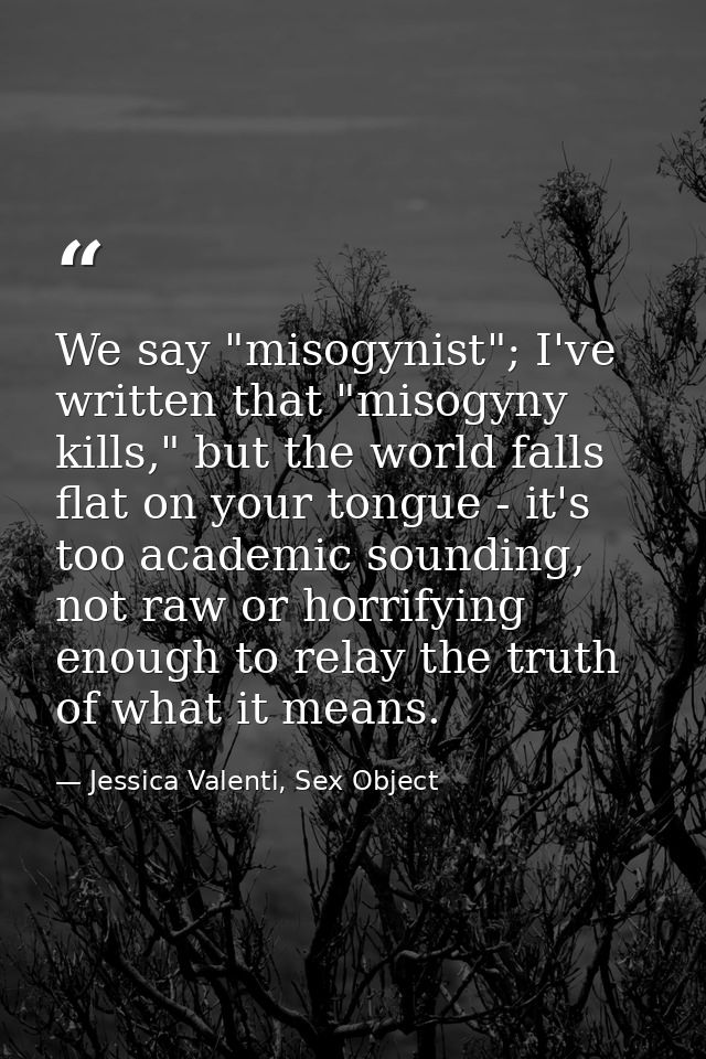 We say "misogynist"; I've written that "misogyny kills," but the world falls flat on your tongue - it's too academic sou — Jessica Valenti, Sex Object