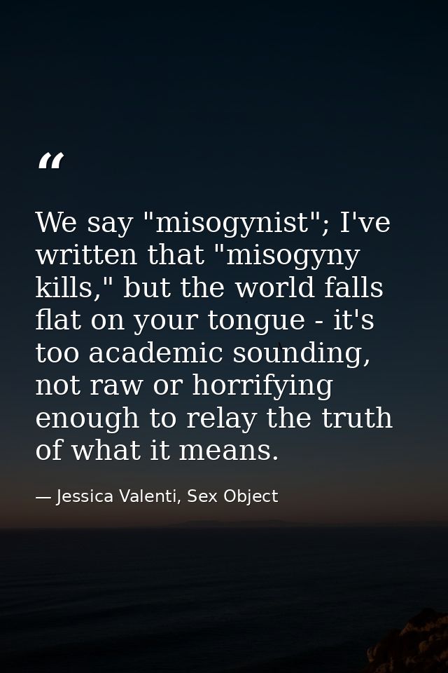 We say "misogynist"; I've written that "misogyny kills," but the world falls flat on your tongue - it's too academic sou — Jessica Valenti, Sex Object
