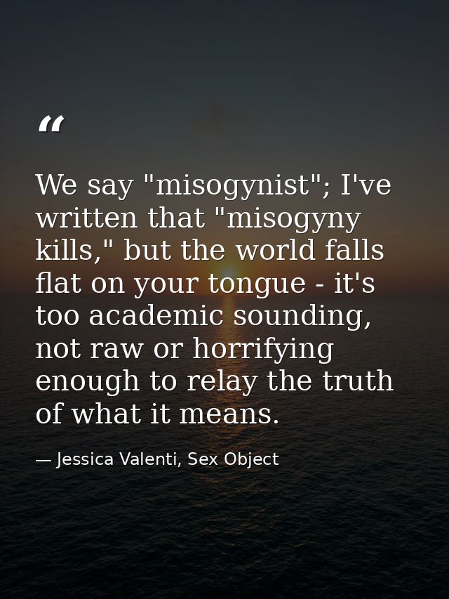 We say "misogynist"; I've written that "misogyny kills," but the world falls flat on your tongue - it's too academic sou — Jessica Valenti, Sex Object