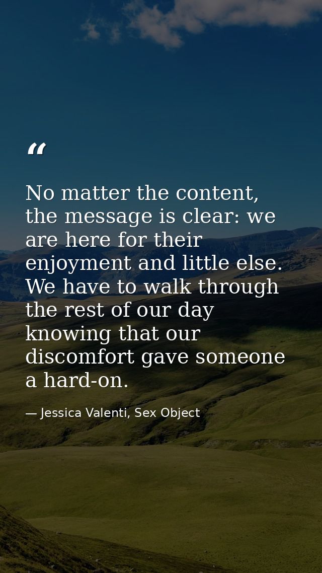 No matter the content, the message is clear: we are here for their enjoyment and little else. We have to walk through th — Jessica Valenti, Sex Object