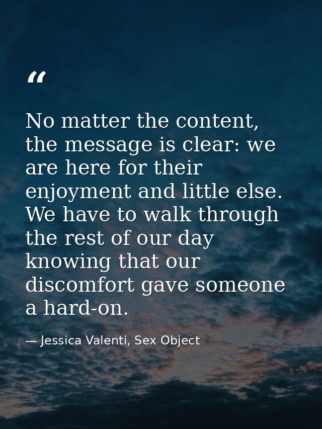 No matter the content, the message is clear: we are here for their enjoyment and little else. We have to walk through th — Jessica Valenti, Sex Object