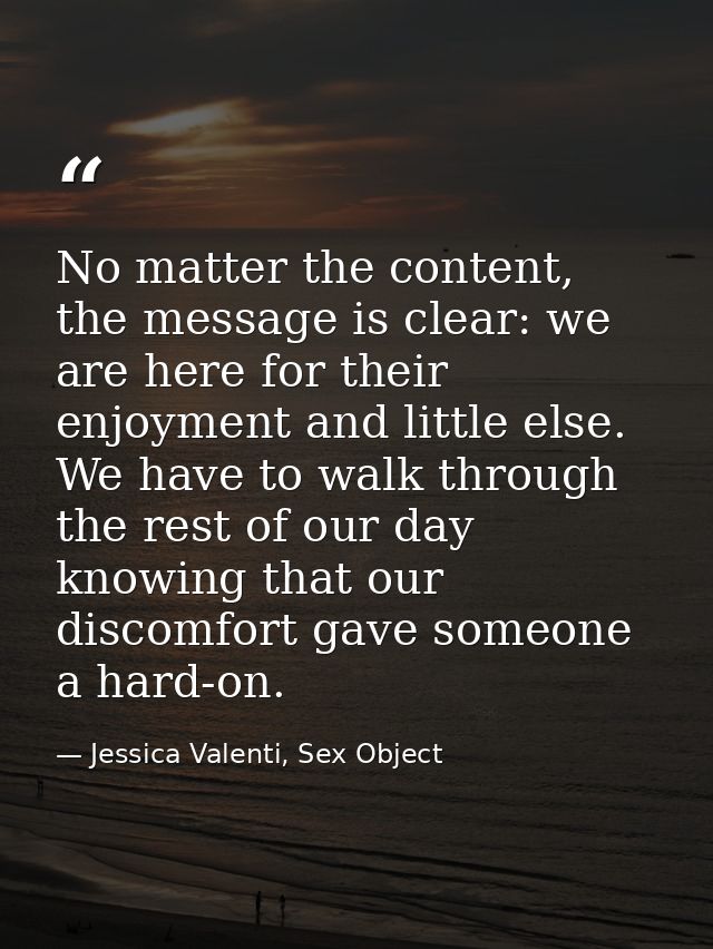 No matter the content, the message is clear: we are here for their enjoyment and little else. We have to walk through th — Jessica Valenti, Sex Object