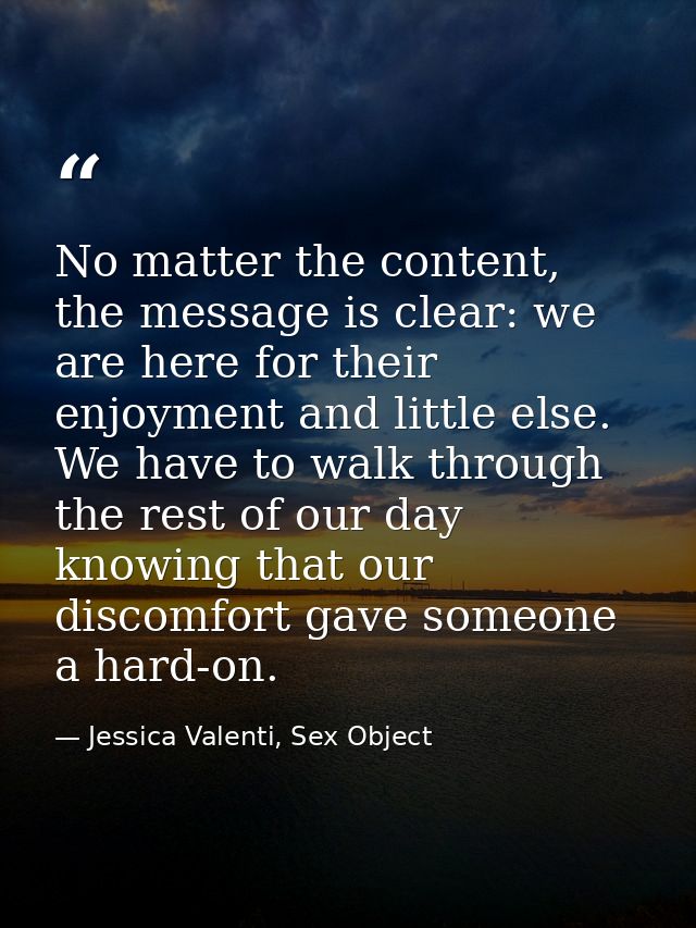 No matter the content, the message is clear: we are here for their enjoyment and little else. We have to walk through th — Jessica Valenti, Sex Object