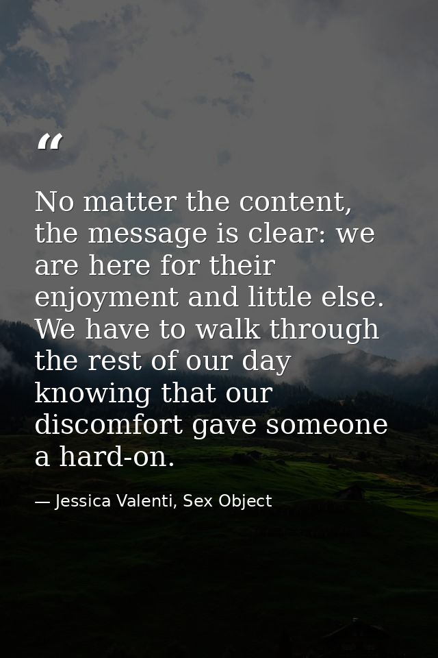 No matter the content, the message is clear: we are here for their enjoyment and little else. We have to walk through th — Jessica Valenti, Sex Object