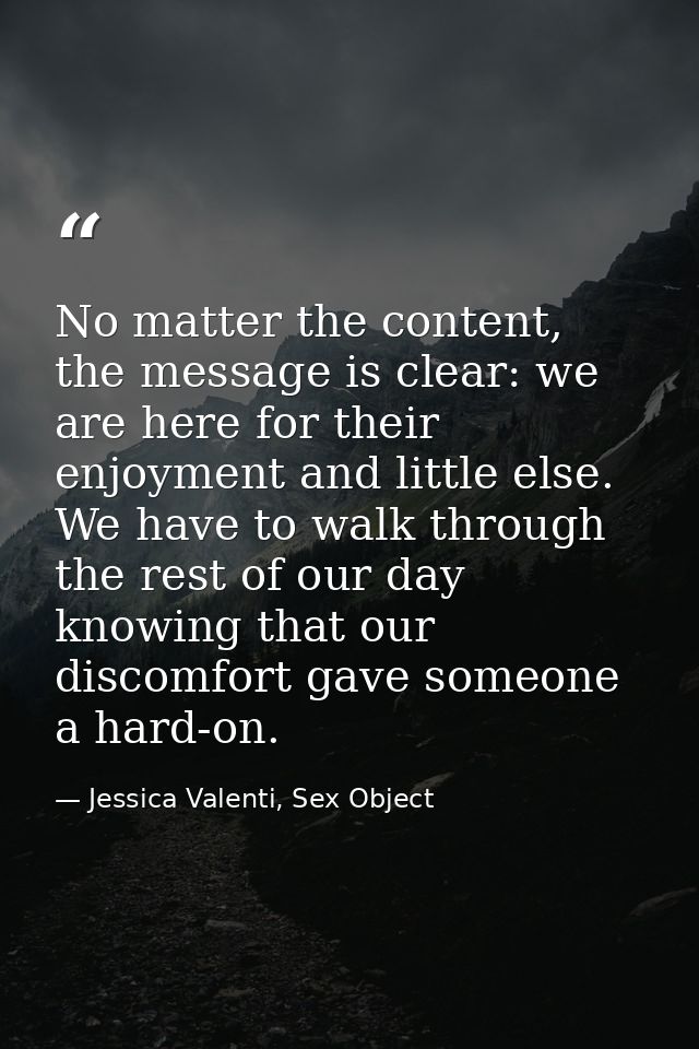 No matter the content, the message is clear: we are here for their enjoyment and little else. We have to walk through th — Jessica Valenti, Sex Object