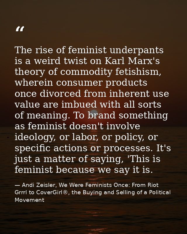 The rise of feminist underpants is a weird twist on Karl Marx's theory of commodity fetishism, wherein consumer products — Andi Zeisler, We Were Feminists Once: From Riot Grrrl to CoverGirl®, the Buying and Selling of a Political Movement
