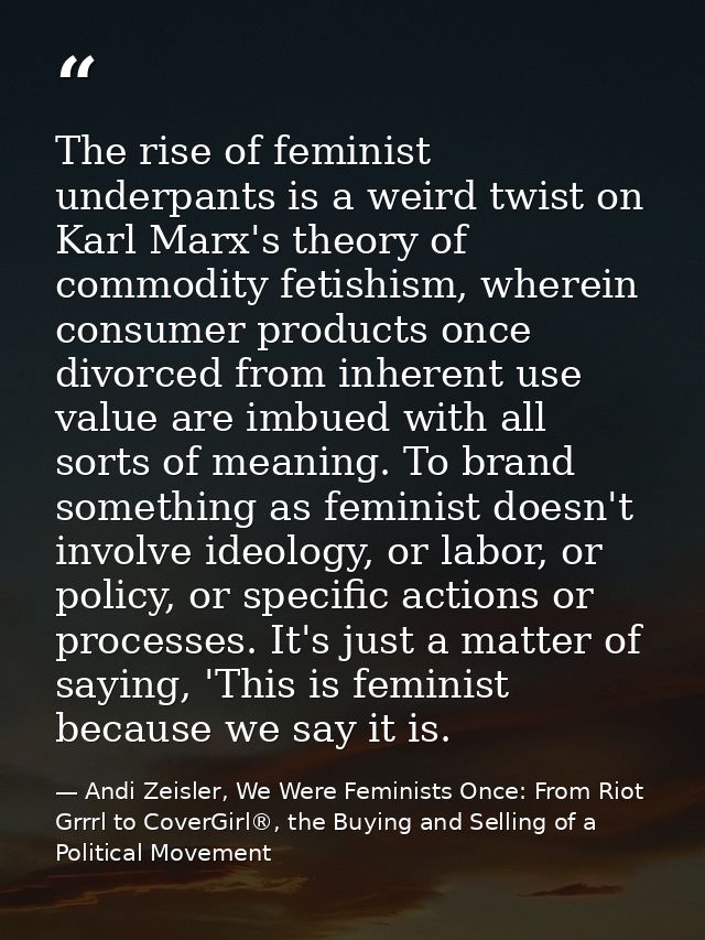 The rise of feminist underpants is a weird twist on Karl Marx's theory of commodity fetishism, wherein consumer products — Andi Zeisler, We Were Feminists Once: From Riot Grrrl to CoverGirl®, the Buying and Selling of a Political Movement