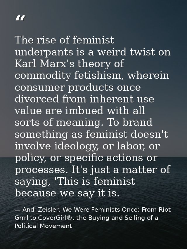 The rise of feminist underpants is a weird twist on Karl Marx's theory of commodity fetishism, wherein consumer products — Andi Zeisler, We Were Feminists Once: From Riot Grrrl to CoverGirl®, the Buying and Selling of a Political Movement
