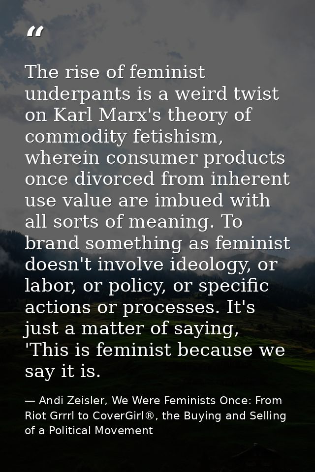 The rise of feminist underpants is a weird twist on Karl Marx's theory of commodity fetishism, wherein consumer products — Andi Zeisler, We Were Feminists Once: From Riot Grrrl to CoverGirl®, the Buying and Selling of a Political Movement