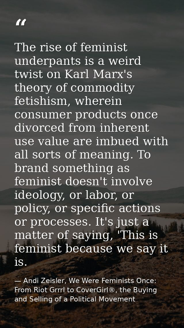 The rise of feminist underpants is a weird twist on Karl Marx's theory of commodity fetishism, wherein consumer products — Andi Zeisler, We Were Feminists Once: From Riot Grrrl to CoverGirl®, the Buying and Selling of a Political Movement