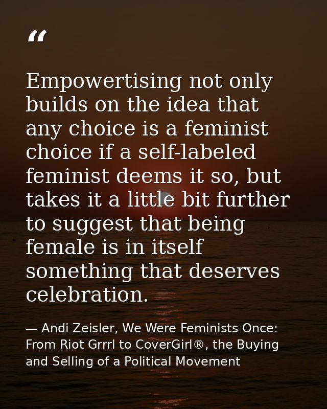 Empowertising not only builds on the idea that any choice is a feminist choice if a self-labeled feminist deems it so, b — Andi Zeisler, We Were Feminists Once: From Riot Grrrl to CoverGirl®, the Buying and Selling of a Political Movement