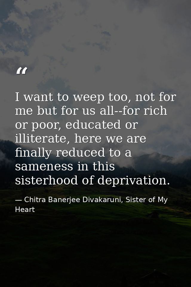 I want to weep too, not for me but for us all--for rich or poor, educated or illiterate, here we are finally reduced to  — Chitra Banerjee Divakaruni, Sister of My Heart