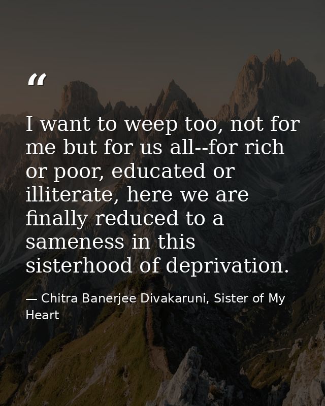 I want to weep too, not for me but for us all--for rich or poor, educated or illiterate, here we are finally reduced to  — Chitra Banerjee Divakaruni, Sister of My Heart